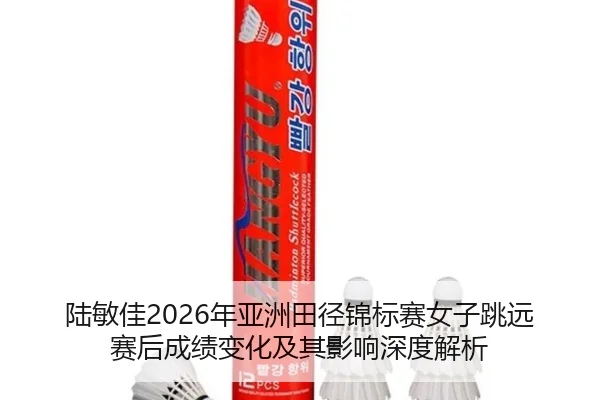 陆敏佳2026年亚洲田径锦标赛女子跳远赛后成绩变化及其影响深度解析